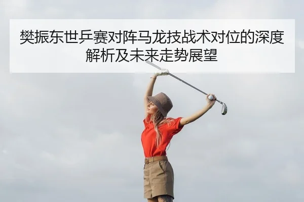 樊振东世乒赛对阵马龙技战术对位的深度解析及未来走势展望